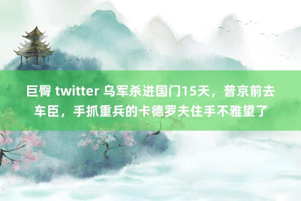 巨臀 twitter 乌军杀进国门15天，普京前去车臣，手抓重兵的卡德罗夫住手不雅望了