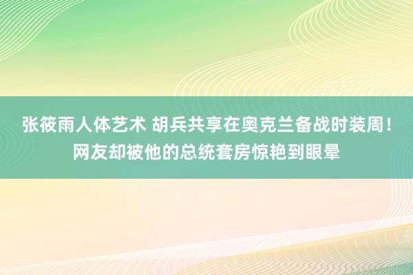 张筱雨人体艺术 胡兵共享在奥克兰备战时装周！网友却被他的总统套房惊艳到眼晕