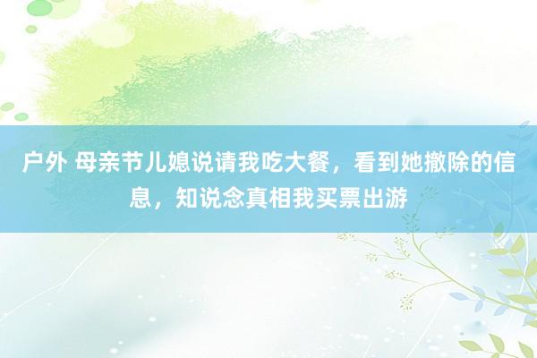 户外 母亲节儿媳说请我吃大餐，看到她撤除的信息，知说念真相我买票出游