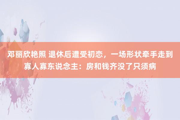 邓丽欣艳照 退休后遭受初恋，一场形状牵手走到寡人寡东说念主：房和钱齐没了只须病