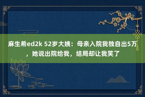 麻生希ed2k 52岁大姨：母亲入院我独自出5万，她说出院给我，结局却让我笑了