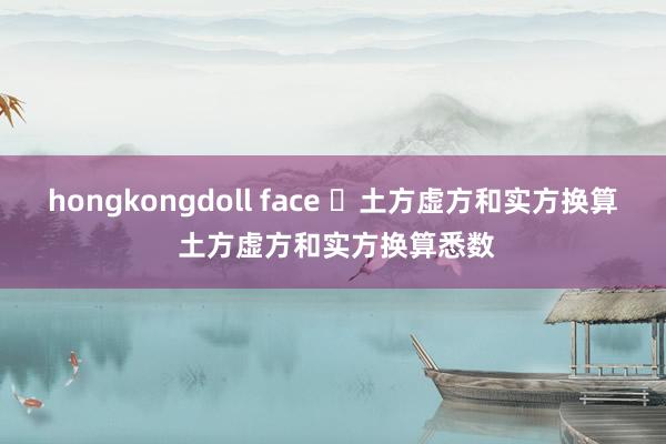 hongkongdoll face ​土方虚方和实方换算 土方虚方和实方换算悉数