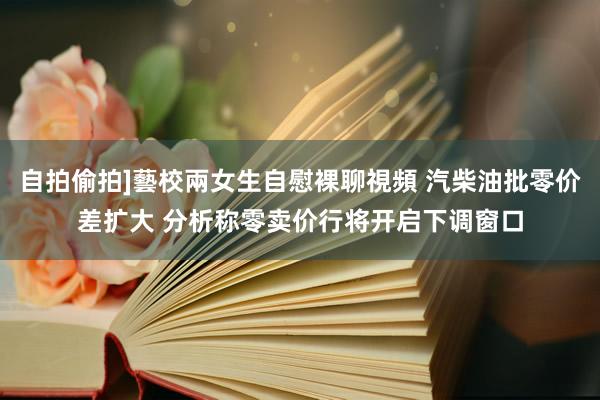 自拍偷拍]藝校兩女生自慰裸聊視頻 汽柴油批零价差扩大 分析称零卖价行将开启下调窗口