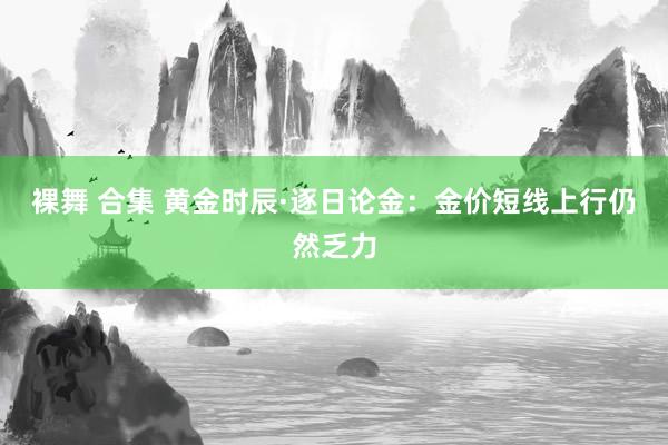 裸舞 合集 黄金时辰·逐日论金：金价短线上行仍然乏力