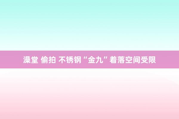 澡堂 偷拍 不锈钢“金九”着落空间受限