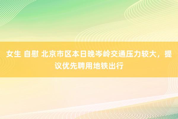 女生 自慰 北京市区本日晚岑岭交通压力较大，提议优先聘用地铁出行