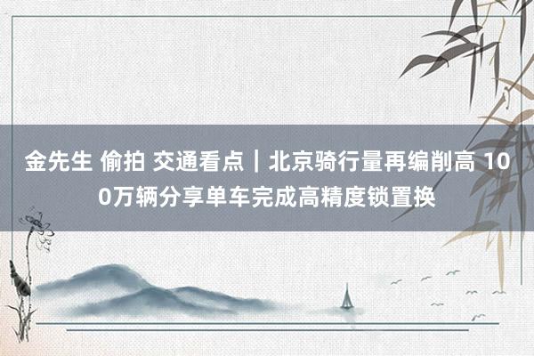 金先生 偷拍 交通看点｜北京骑行量再编削高 100万辆分享单车完成高精度锁置换