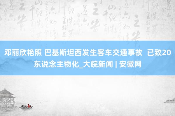 邓丽欣艳照 巴基斯坦西发生客车交通事故  已致20东说念主物化_大皖新闻 | 安徽网