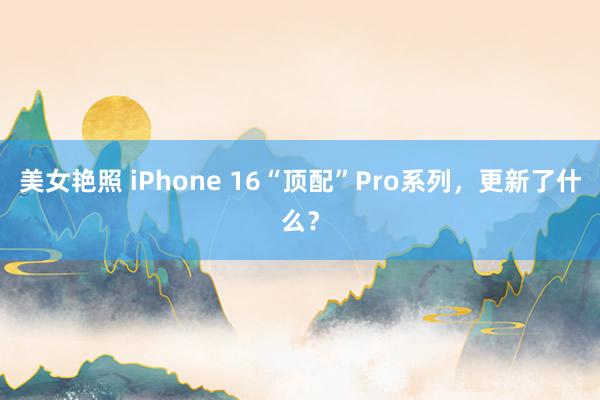 美女艳照 iPhone 16“顶配”Pro系列，更新了什么？