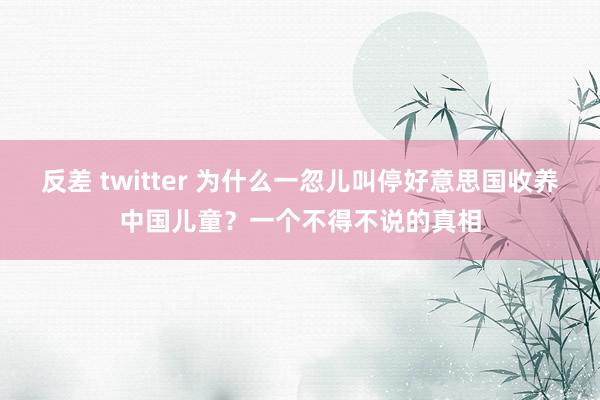 反差 twitter 为什么一忽儿叫停好意思国收养中国儿童？一个不得不说的真相