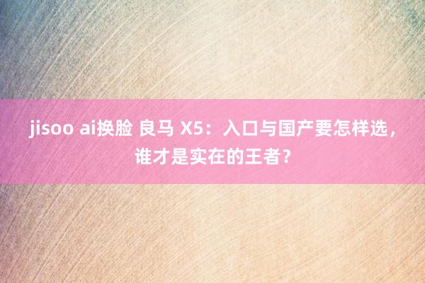 jisoo ai换脸 良马 X5：入口与国产要怎样选，谁才是实在的王者？