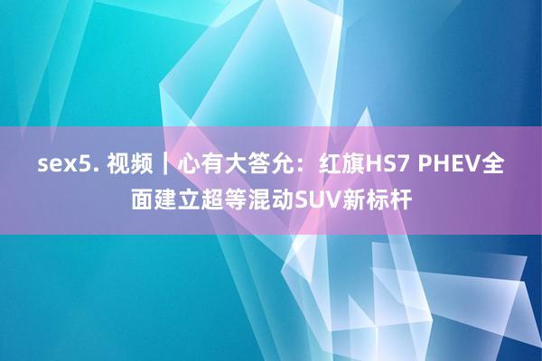 sex5. 视频｜心有大答允：红旗HS7 PHEV全面建立超等混动SUV新标杆