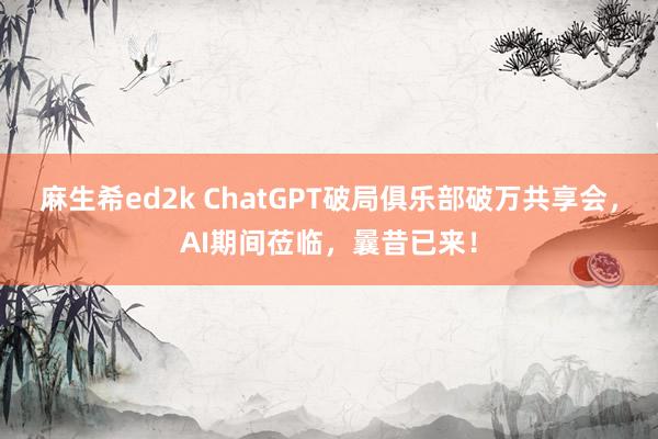 麻生希ed2k ChatGPT破局俱乐部破万共享会，AI期间莅临，曩昔已来！