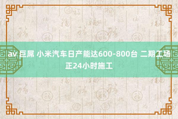 av 巨屌 小米汽车日产能达600-800台 二期工场正24小时施工