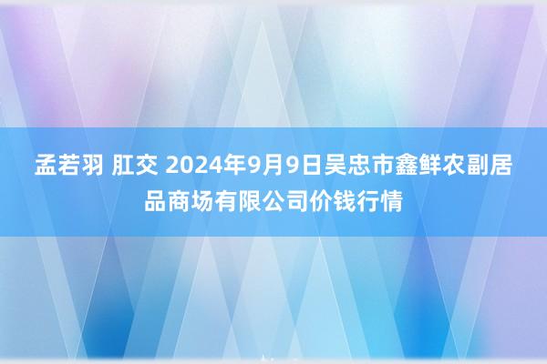 孟若羽 肛交 2024年9月9日吴忠市鑫鲜农副居品商场有限公司价钱行情