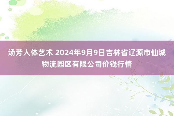 汤芳人体艺术 2024年9月9日吉林省辽源市仙城物流园区有限公司价钱行情