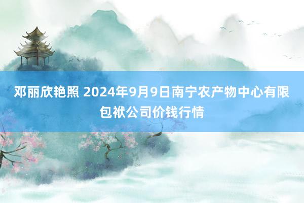 邓丽欣艳照 2024年9月9日南宁农产物中心有限包袱公司价钱行情