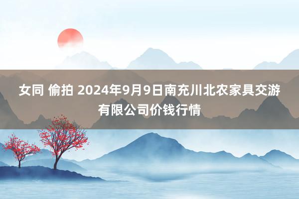 女同 偷拍 2024年9月9日南充川北农家具交游有限公司价钱行情