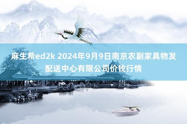 麻生希ed2k 2024年9月9日南京农副家具物发配送中心有限公司价钱行情