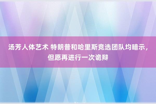 汤芳人体艺术 特朗普和哈里斯竞选团队均暗示，但愿再进行一次诡辩