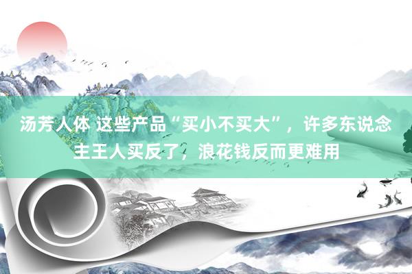 汤芳人体 这些产品“买小不买大”，许多东说念主王人买反了，浪花钱反而更难用