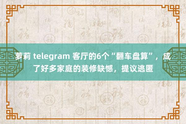 萝莉 telegram 客厅的6个“翻车盘算”，成了好多家庭的装修缺憾，提议逃匿