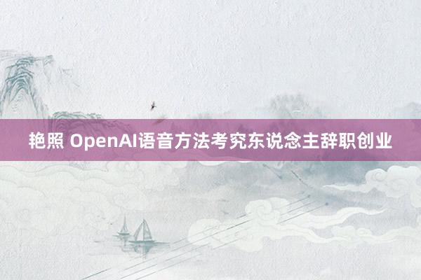 艳照 OpenAI语音方法考究东说念主辞职创业