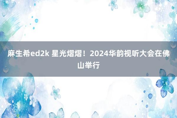 麻生希ed2k 星光熠熠！2024华韵视听大会在佛山举行