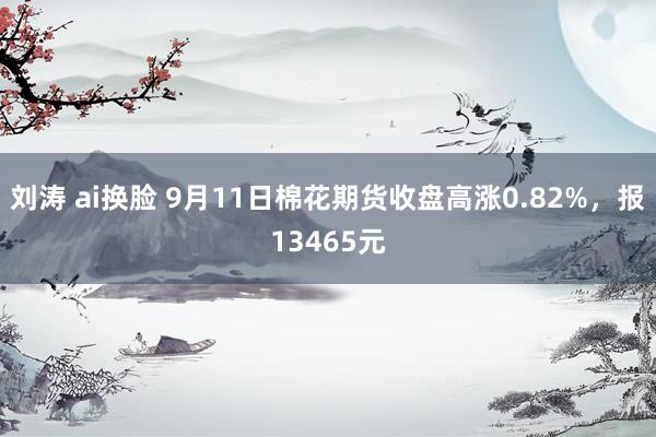 刘涛 ai换脸 9月11日棉花期货收盘高涨0.82%，报13465元