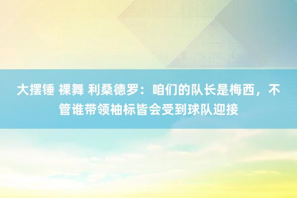 大摆锤 裸舞 利桑德罗：咱们的队长是梅西，不管谁带领袖标皆会受到球队迎接