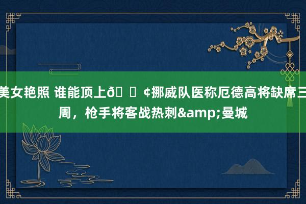 美女艳照 谁能顶上😢挪威队医称厄德高将缺席三周，枪手将客战热刺&曼城