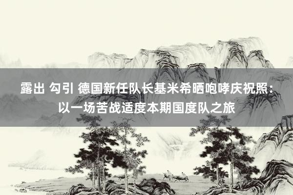 露出 勾引 德国新任队长基米希晒咆哮庆祝照：以一场苦战适度本期国度队之旅