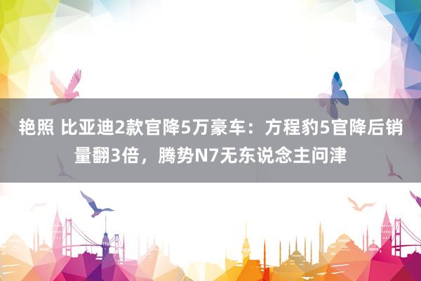 艳照 比亚迪2款官降5万豪车：方程豹5官降后销量翻3倍，腾势N7无东说念主问津