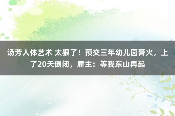 汤芳人体艺术 太狠了！预交三年幼儿园膏火，上了20天倒闭，雇主：等我东山再起