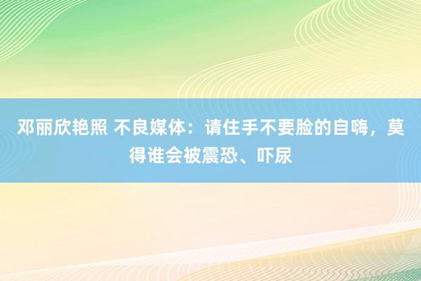 邓丽欣艳照 不良媒体：请住手不要脸的自嗨，莫得谁会被震恐、吓尿