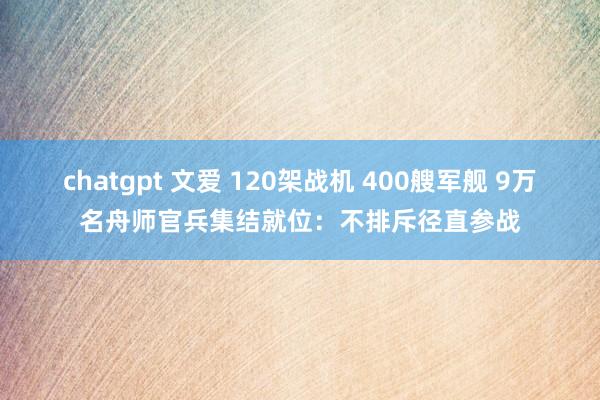 chatgpt 文爱 120架战机 400艘军舰 9万名舟师官兵集结就位：不排斥径直参战