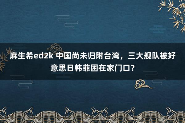 麻生希ed2k 中国尚未归附台湾，三大舰队被好意思日韩菲困在家门口？