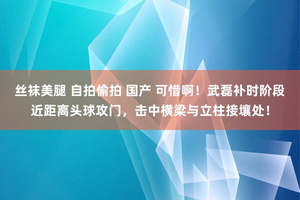 丝袜美腿 自拍偷拍 国产 可惜啊！武磊补时阶段近距离头球攻门，击中横梁与立柱接壤处！