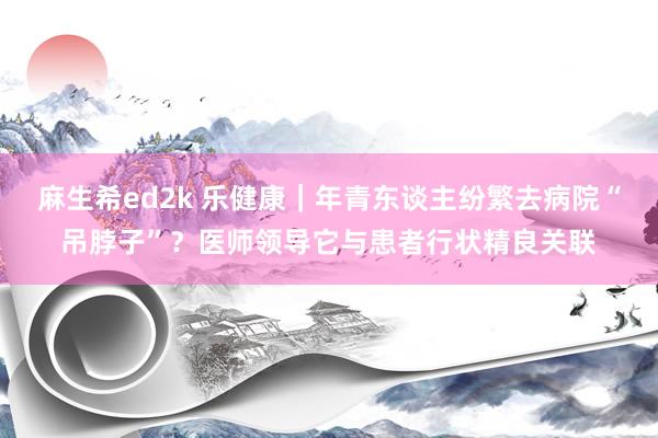 麻生希ed2k 乐健康｜年青东谈主纷繁去病院“吊脖子”？医师领导它与患者行状精良关联