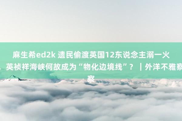 麻生希ed2k 遗民偷渡英国12东说念主溺一火，英祯祥海峡何故成为“物化边境线”？｜外洋不雅察