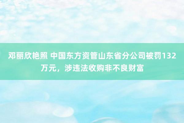 邓丽欣艳照 中国东方资管山东省分公司被罚132万元，涉违法收购非不良财富