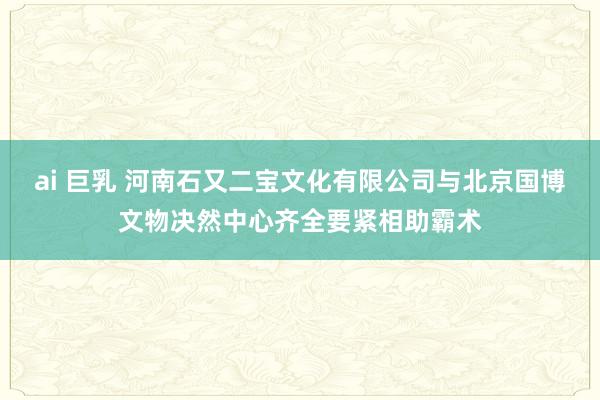 ai 巨乳 河南石又二宝文化有限公司与北京国博文物决然中心齐全要紧相助霸术