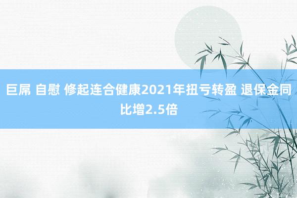 巨屌 自慰 修起连合健康2021年扭亏转盈 退保金同比增2.5倍