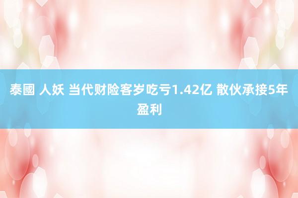 泰國 人妖 当代财险客岁吃亏1.42亿 散伙承接5年盈利