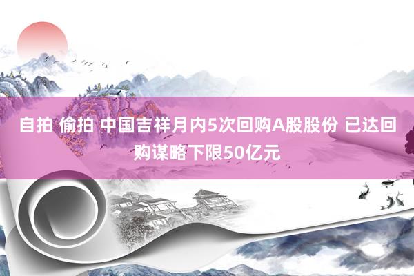 自拍 偷拍 中国吉祥月内5次回购A股股份 已达回购谋略下限50亿元