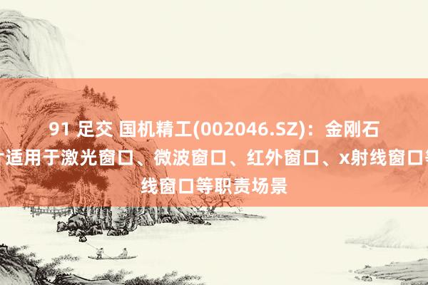 91 足交 国机精工(002046.SZ)：金刚石光学窗口片适用于激光窗口、微波窗口、红外窗口、x射线窗口等职责场景