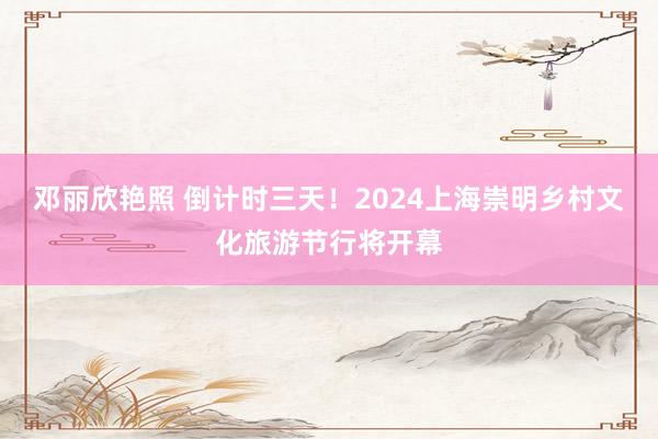 邓丽欣艳照 倒计时三天！2024上海崇明乡村文化旅游节行将开幕