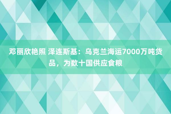 邓丽欣艳照 泽连斯基：乌克兰海运7000万吨货品，为数十国供应食粮