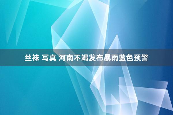 丝袜 写真 河南不竭发布暴雨蓝色预警