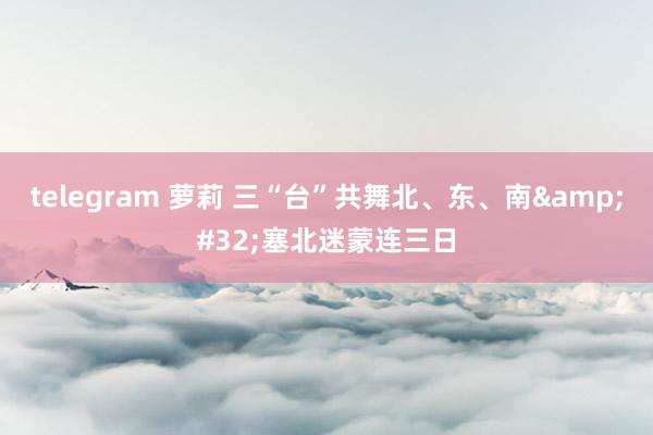 telegram 萝莉 三“台”共舞北、东、南&#32;塞北迷蒙连三日